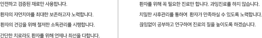 안전하고 검증된 재료만 사용합니다 환자의 자연치아를 최대한 보존하고자 노력합니다 환자의 건강을 위해 철저한 소독관리를 시행합니다 환자를 위해 꼭 필요한 진료만 합니다 과잉진료를 하지 않습니다 치밀한 사후관리를 통하여 환자가 만족하실 수 있도록 노력합니다 끊임없이 공부하고 연구하여 진료의 진을 높이도록 하겠습니다.