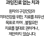 과잉진료없는 치과 환자의 구강건강과 치아건강을 위한 치료를 최우선목표로하며, 불필요한 치료를 절대로 권하거나 제한하지 않습니다.