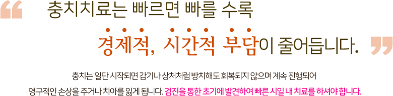 충치치료는 빠르면 빠를 수록 경제적, 시간적 부담이 줄어듭니다. 충치는 일단 시작되면 감기나 상처처럼 방치해도 회복되지 않으며 계속 진행되어 영구적인 손상을 주거나 치아를 잃게 됩니다. 검진을 통한 초기에 발견하여 빠른 시일내 치료를 하셔야 합니다