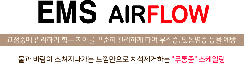 EMS AIRFLOW 교정중에 관리하기 힘든 치아를 꾸준히 관리하게 하여 우식증, 잇몸염증 등을 예방 물과바람이 스쳐지나가는 느낌만으로 치석제거하는 무통증 스케일링