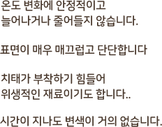 온도 변화에 안정적이고 늘어나거나 줄어들지 않습니다. 표면이 매끄럽고 단단합니다. 치대가 부착하기 힘들어 위생적인 재료이기도 합니다. 시간이 지나도 변색이 거의 없습니다.