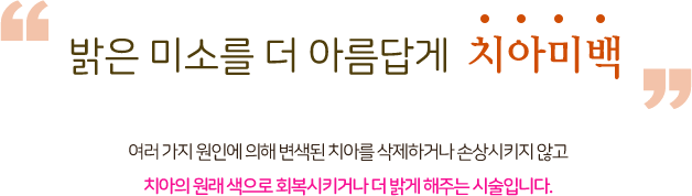 밝은 미소를 더 아름답게 치아미백 여러 가지 원인에 의해 변색된 치아를 삭제하거나 손상시키지 않고 치아의 원래 색으로 회복시키거나 더 밝게 해주는 시술입니다.